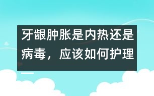 牙齦腫脹是內(nèi)熱還是病毒，應(yīng)該如何護(hù)理――唐為勇回答