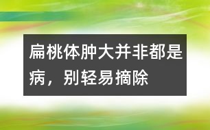 扁桃體腫大并非都是病，別輕易摘除