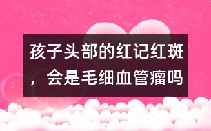 孩子頭部的紅記、紅斑，會(huì)是毛細(xì)血管瘤嗎