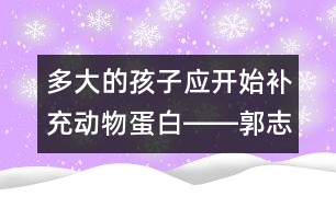 多大的孩子應(yīng)開(kāi)始補(bǔ)充動(dòng)物蛋白――郭志平回答