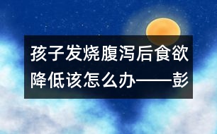 孩子發(fā)燒腹瀉后食欲降低該怎么辦――彭詠梅回答