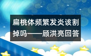 扁桃體頻繁發(fā)炎該割掉嗎――顧洪亮回答