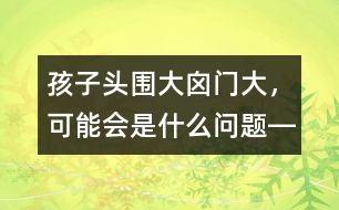 孩子頭圍大、囟門大，可能會是什么問題――洪昭毅回答