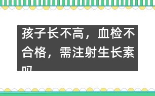 孩子長不高，血檢不合格，需注射生長素嗎