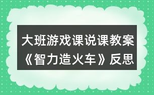 大班游戲課說(shuō)課教案《智力造火車(chē)》反思