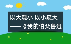 以大觀小 以小窺大――《我的伯父魯迅先生》第二課時教學(xué)設(shè)計