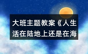 大班主題教案《人生活在陸地上還是在海洋里好？》反思