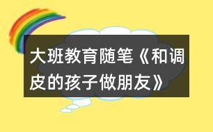 大班教育隨筆《和調皮的孩子做朋友》