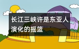 長(zhǎng)江三峽許是東亞人演化的搖籃