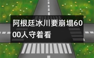 阿根廷冰川要崩塌6000人守著看